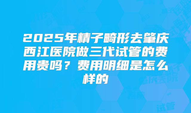 2025年精子畸形去肇庆西江医院做三代试管的费用贵吗?费用明细是怎么样的