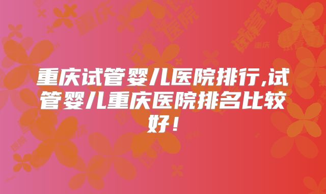 重庆试管婴儿医院排行,试管婴儿重庆医院排名比较好！