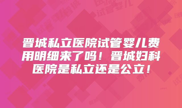 晋城私立医院试管婴儿费用明细来了吗！晋城妇科医院是私立还是公立！
