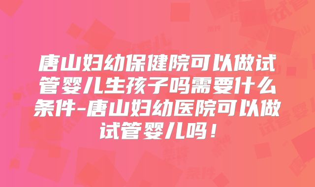 唐山妇幼保健院可以做试管婴儿生孩子吗需要什么条件-唐山妇幼医院可以做试管婴儿吗！