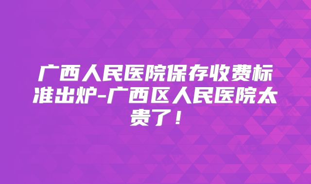 广西人民医院保存收费标准出炉-广西区人民医院太贵了！