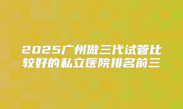 2025广州做三代试管比较好的私立医院排名前三