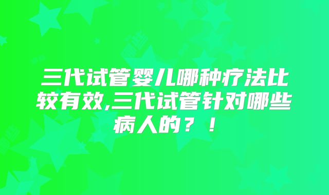 三代试管婴儿哪种疗法比较有效,三代试管针对哪些病人的?!