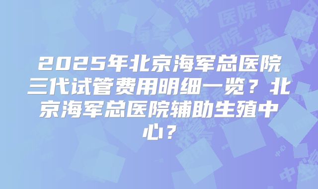 2025年北京海军总医院三代试管费用明细一览？北京海军总医院辅助生殖中心？