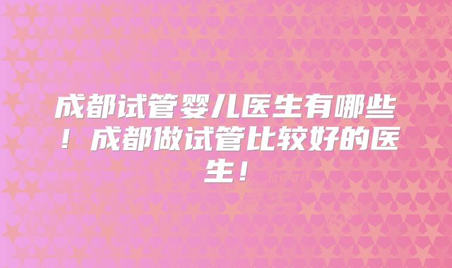 成都试管婴儿医生有哪些!成都做试管比较好的医生!