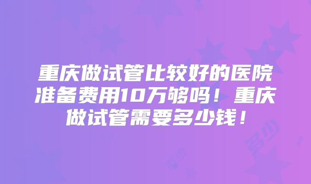 重庆做试管比较好的医院准备费用10万够吗！重庆做试管需要多少钱！