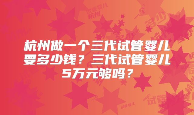 杭州做一个三代试管婴儿要多少钱?三代试管婴儿5万元够吗?