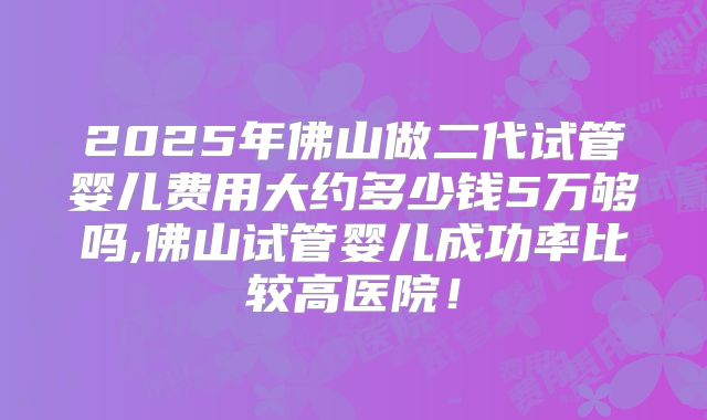 2025年佛山做二代试管婴儿费用大约多少钱5万够吗,佛山试管婴儿成功率比较高医院!