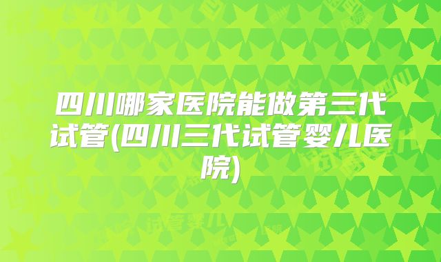 四川哪家医院能做第三代试管(四川三代试管婴儿医院)
