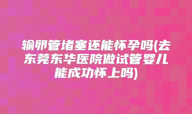 输卵管堵塞还能怀孕吗(去东莞东华医院做试管婴儿能成功怀上吗)