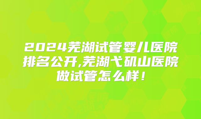2024芜湖试管婴儿医院排名公开,芜湖弋矶山医院做试管怎么样!