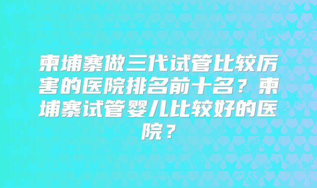 柬埔寨做三代试管比较厉害的医院排名前十名？柬埔寨试管婴儿比较好的医院？