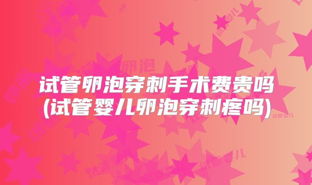 试管卵泡穿刺手术费贵吗(试管婴儿卵泡穿刺疼吗)