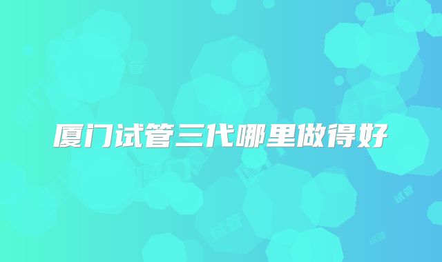 厦门试管三代哪里做得好