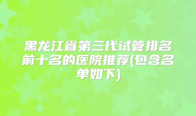 黑龙江省第三代试管排名前十名的医院推荐(包含名单如下)