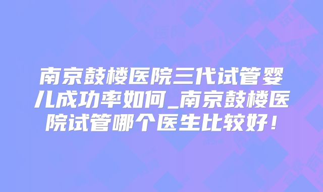 南京鼓楼医院三代试管婴儿成功率如何_南京鼓楼医院试管哪个医生比较好！