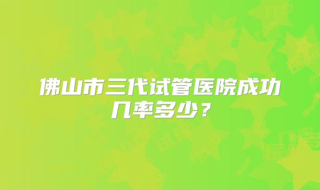 佛山市三代试管医院成功几率多少?