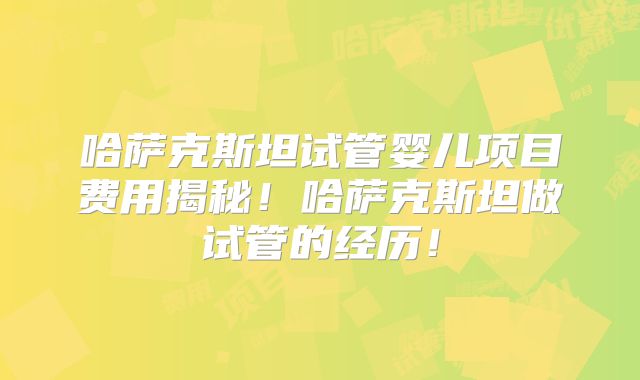 哈萨克斯坦试管婴儿项目费用揭秘!哈萨克斯坦做试管的经历!