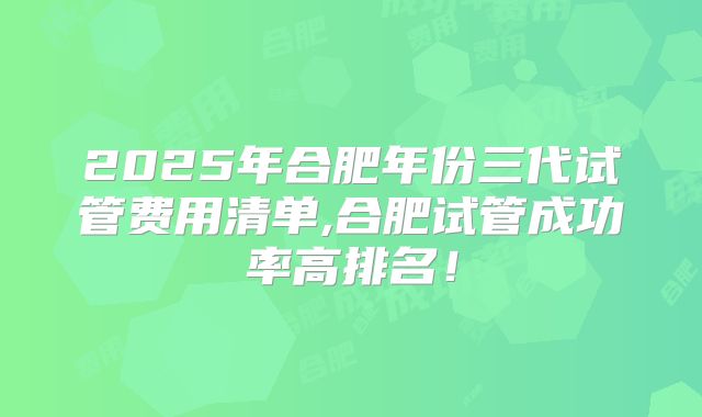 2025年合肥年份三代试管费用清单,合肥试管成功率高排名！
