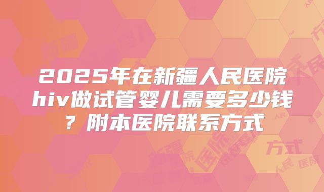 2025年在新疆人民医院hiv做试管婴儿需要多少钱？附本医院联系方式