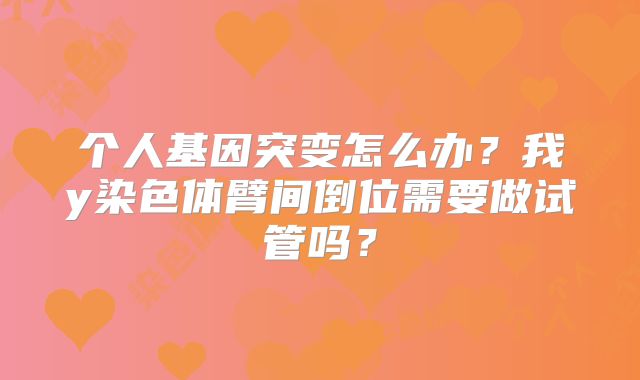 个人基因突变怎么办？我y染色体臂间倒位需要做试管吗？