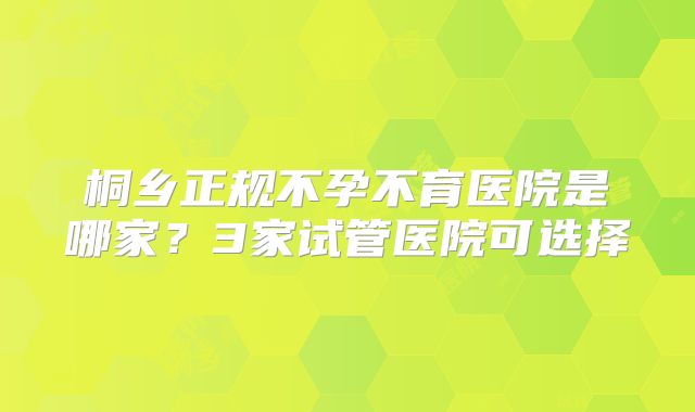 桐乡正规不孕不育医院是哪家？3家试管医院可选择
