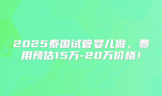 2025泰国试管婴儿做，费用预估15万-20万价格！