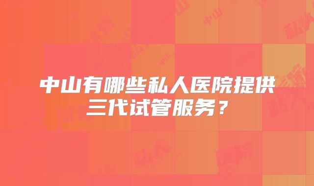 中山有哪些私人医院提供三代试管服务?