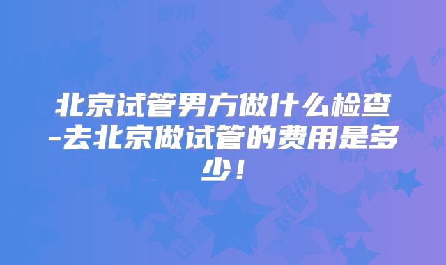 北京试管男方做什么检查-去北京做试管的费用是多少！
