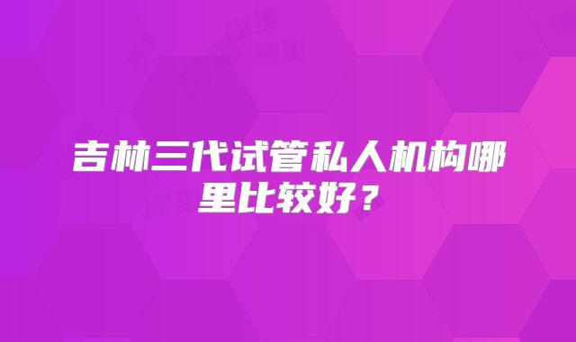 吉林三代试管私人机构哪里比较好?