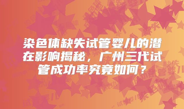 染色体缺失试管婴儿的潜在影响揭秘，广州三代试管成功率究竟如何？