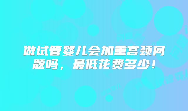 做试管婴儿会加重宫颈问题吗,最低花费多少!