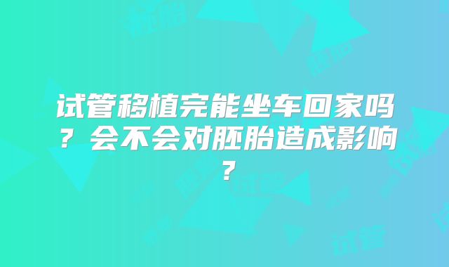 试管移植完能坐车回家吗？会不会对胚胎造成影响？