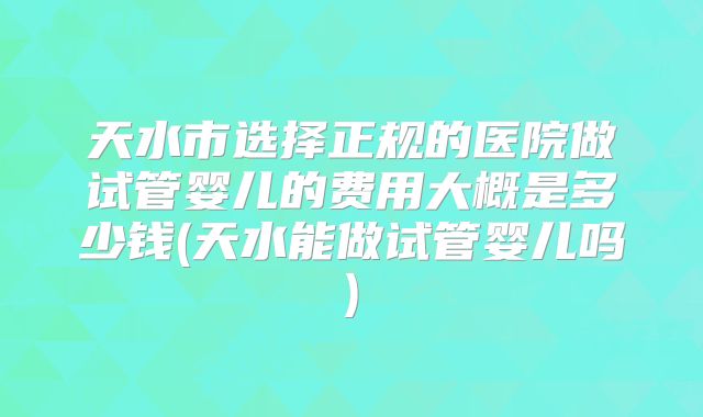 天水市选择正规的医院做试管婴儿的费用大概是多少钱(天水能做试管婴儿吗)