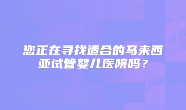 您正在寻找适合的马来西亚试管婴儿医院吗？