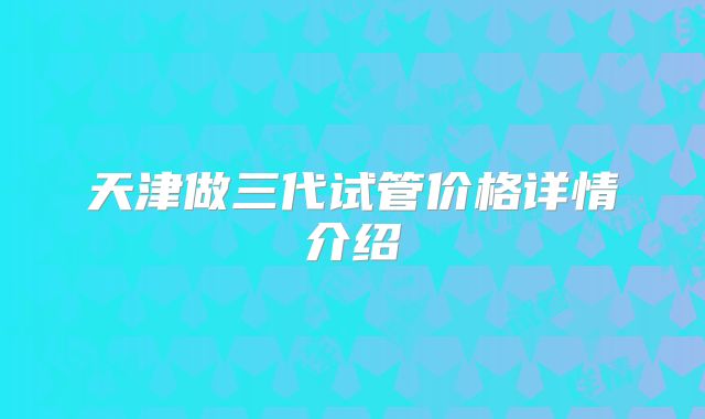 天津做三代试管价格详情介绍
