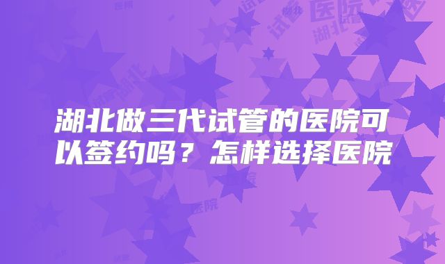 湖北做三代试管的医院可以签约吗？怎样选择医院