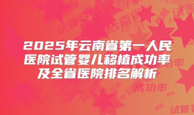 2025年云南省第一人民医院试管婴儿移植成功率及全省医院排名解析