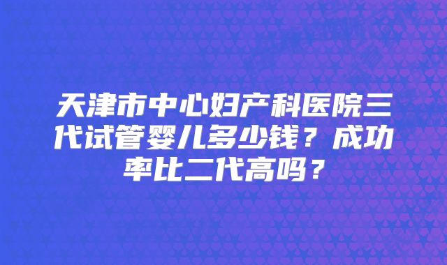 天津市中心妇产科医院三代试管婴儿多少钱？成功率比二代高吗？