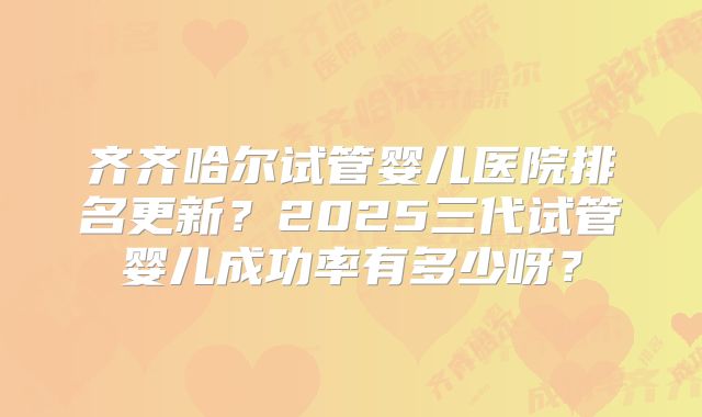 齐齐哈尔试管婴儿医院排名更新？2025三代试管婴儿成功率有多少呀？