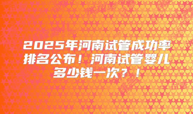 2025年河南试管成功率排名公布！河南试管婴儿多少钱一次？！