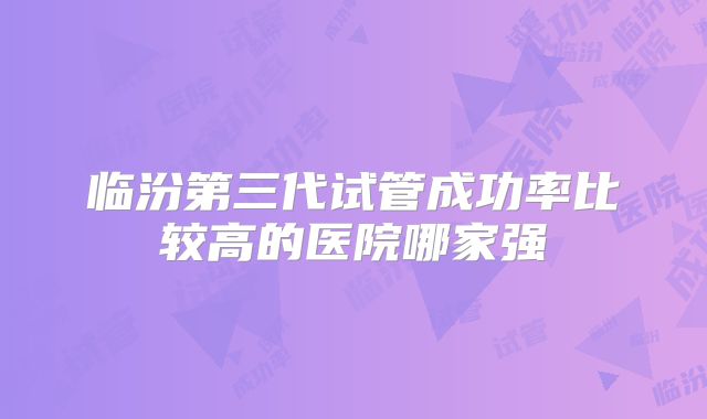 临汾第三代试管成功率比较高的医院哪家强