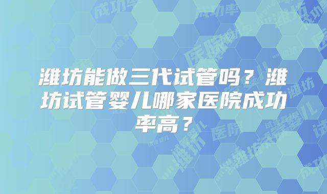 潍坊能做三代试管吗？潍坊试管婴儿哪家医院成功率高？