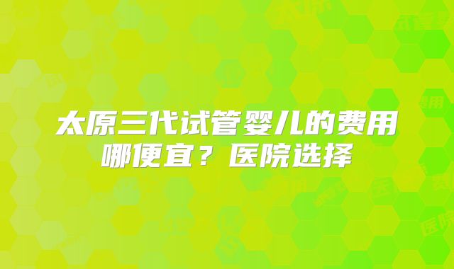 太原三代试管婴儿的费用哪便宜?医院选择