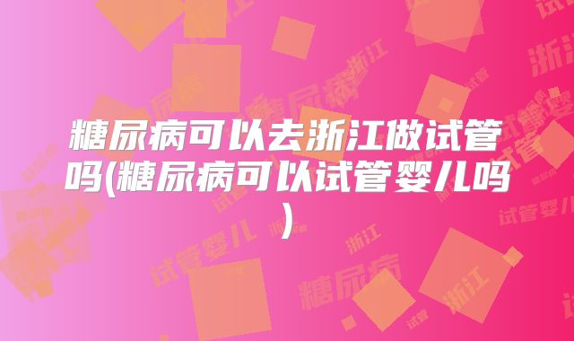 糖尿病可以去浙江做试管吗(糖尿病可以试管婴儿吗)