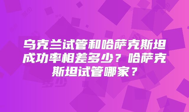 乌克兰试管和哈萨克斯坦成功率相差多少？哈萨克斯坦试管哪家？