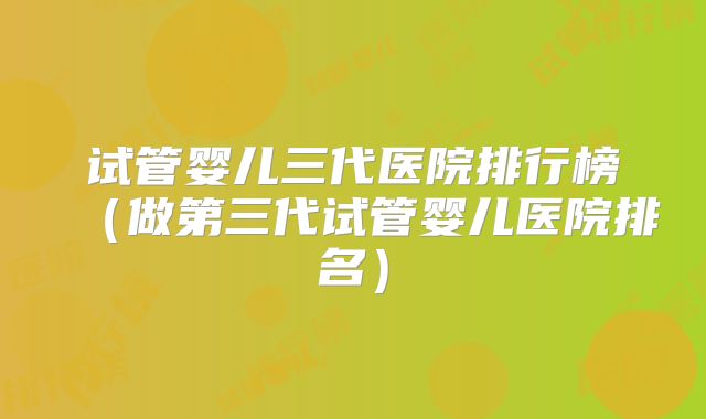 试管婴儿三代医院排行榜（做第三代试管婴儿医院排名）