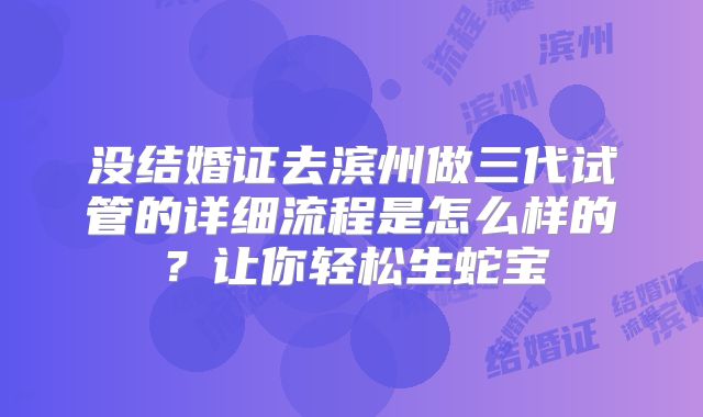 没结婚证去滨州做三代试管的详细流程是怎么样的？让你轻松生蛇宝