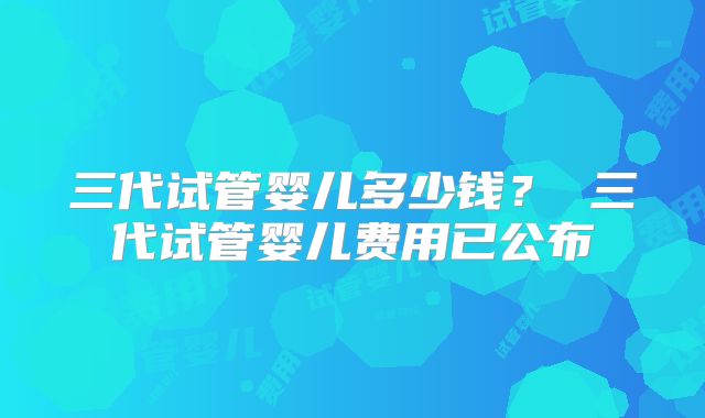 三代试管婴儿多少钱？ 三代试管婴儿费用已公布