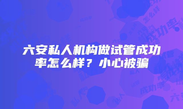 六安私人机构做试管成功率怎么样？小心被骗